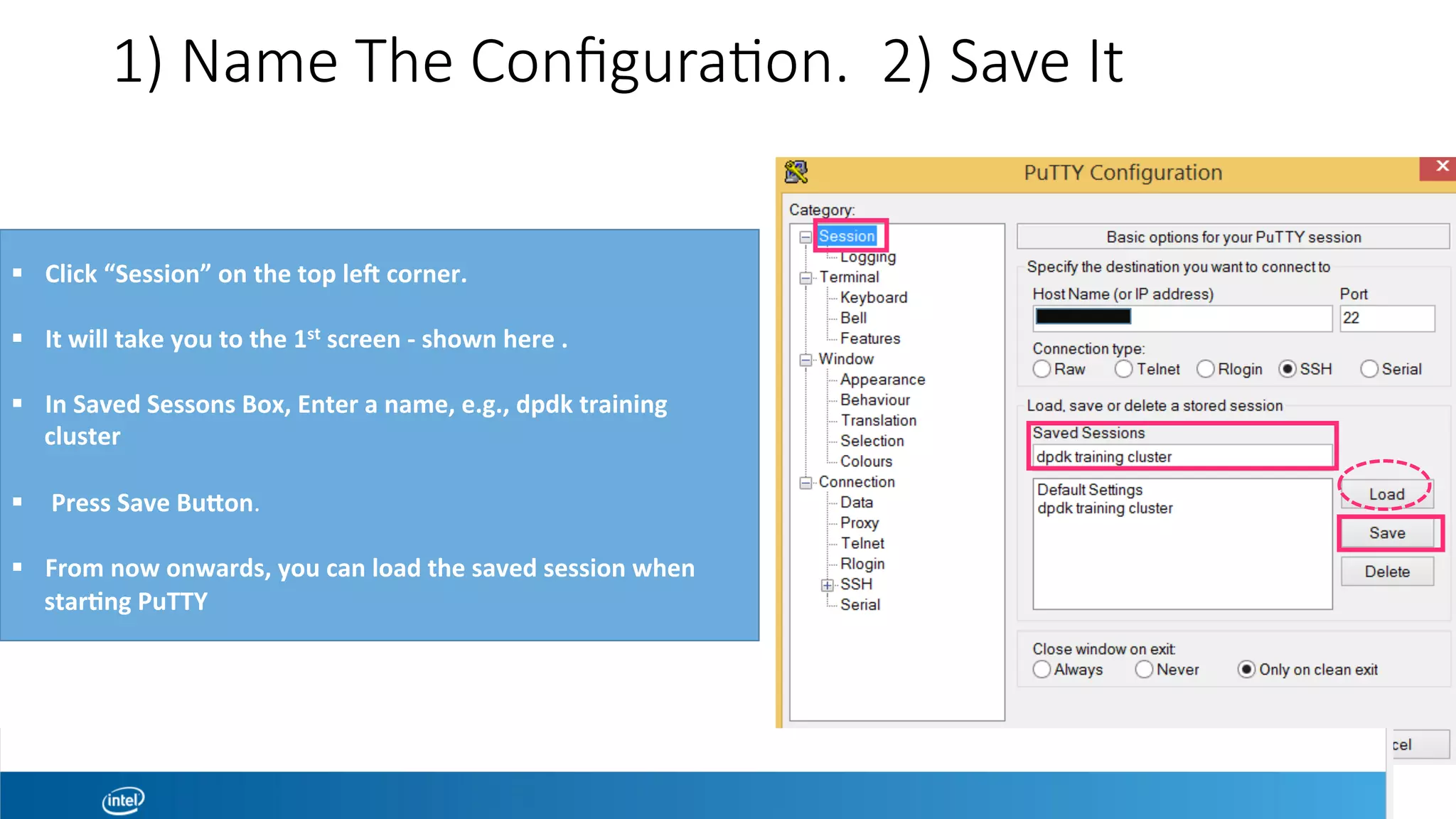 1) Name The Conﬁgura1on. 2) Save It
!  Click	“Session”	on	the	top	led	corner.	
!  It	will	take	you	to	the	1st	screen	-	shown	here	.		
!  In	Saved	Sessons	Box,	Enter	a	name,	e.g.,	dpdk	training	
cluster	
!  	Press	Save	Bueon.	
!  From	now	onwards,	you	can	load	the	saved	session	when	
star?ng	PuTTY	
 
