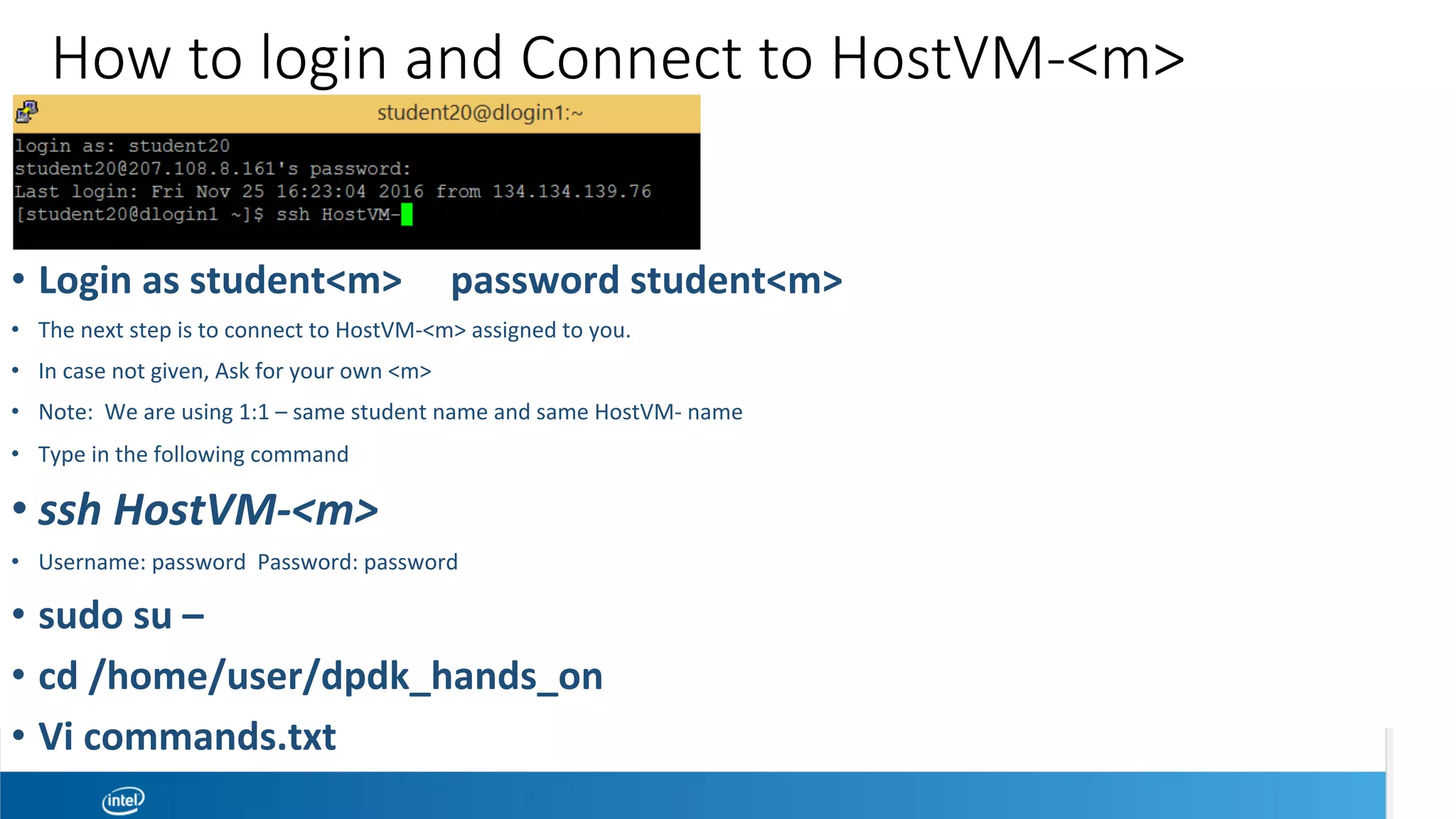 How to login and Connect to HostVM-<m>
•  Login	as	student<m>					password	student<m>	
•  The	next	step	is	to	connect	to	HostVM-<m>	assigned	to	you.		
•  In	case	not	given,	Ask	for	your	own	<m>	
•  Note:		We	are	using	1:1	–	same	student	name	and	same	HostVM-	name	
•  Type	in	the	following	command	
• ssh	HostVM-<m>	
•  Username:	password		Password:	password	
•  sudo	su	–	
•  cd	/home/user/dpdk_hands_on	
•  Vi	commands.txt	
 