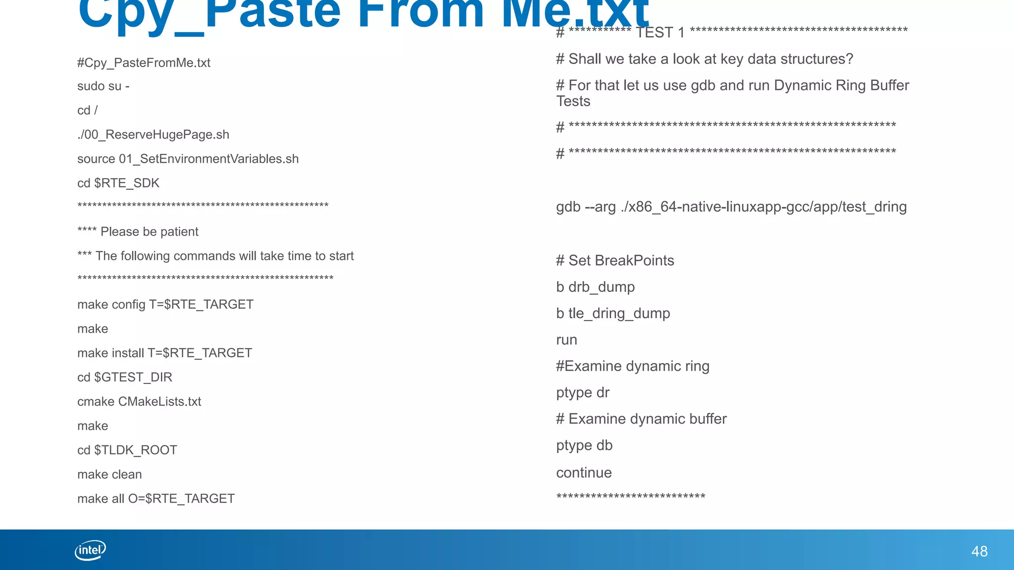 Cpy_Paste From Me.txt
#Cpy_PasteFromMe.txt
sudo su -
cd /
./00_ReserveHugePage.sh
source 01_SetEnvironmentVariables.sh
cd $RTE_SDK
***************************************************
**** Please be patient
*** The following commands will take time to start
****************************************************
make config T=$RTE_TARGET
make
make install T=$RTE_TARGET
cd $GTEST_DIR
cmake CMakeLists.txt
make
cd $TLDK_ROOT
make clean
make all O=$RTE_TARGET
48
# *********** TEST 1 **************************************
# Shall we take a look at key data structures?
# For that let us use gdb and run Dynamic Ring Buffer
Tests
# *********************************************************
# *********************************************************
gdb --arg ./x86_64-native-linuxapp-gcc/app/test_dring
# Set BreakPoints
b drb_dump
b tle_dring_dump
run
#Examine dynamic ring
ptype dr
# Examine dynamic buffer
ptype db
continue
**************************
 