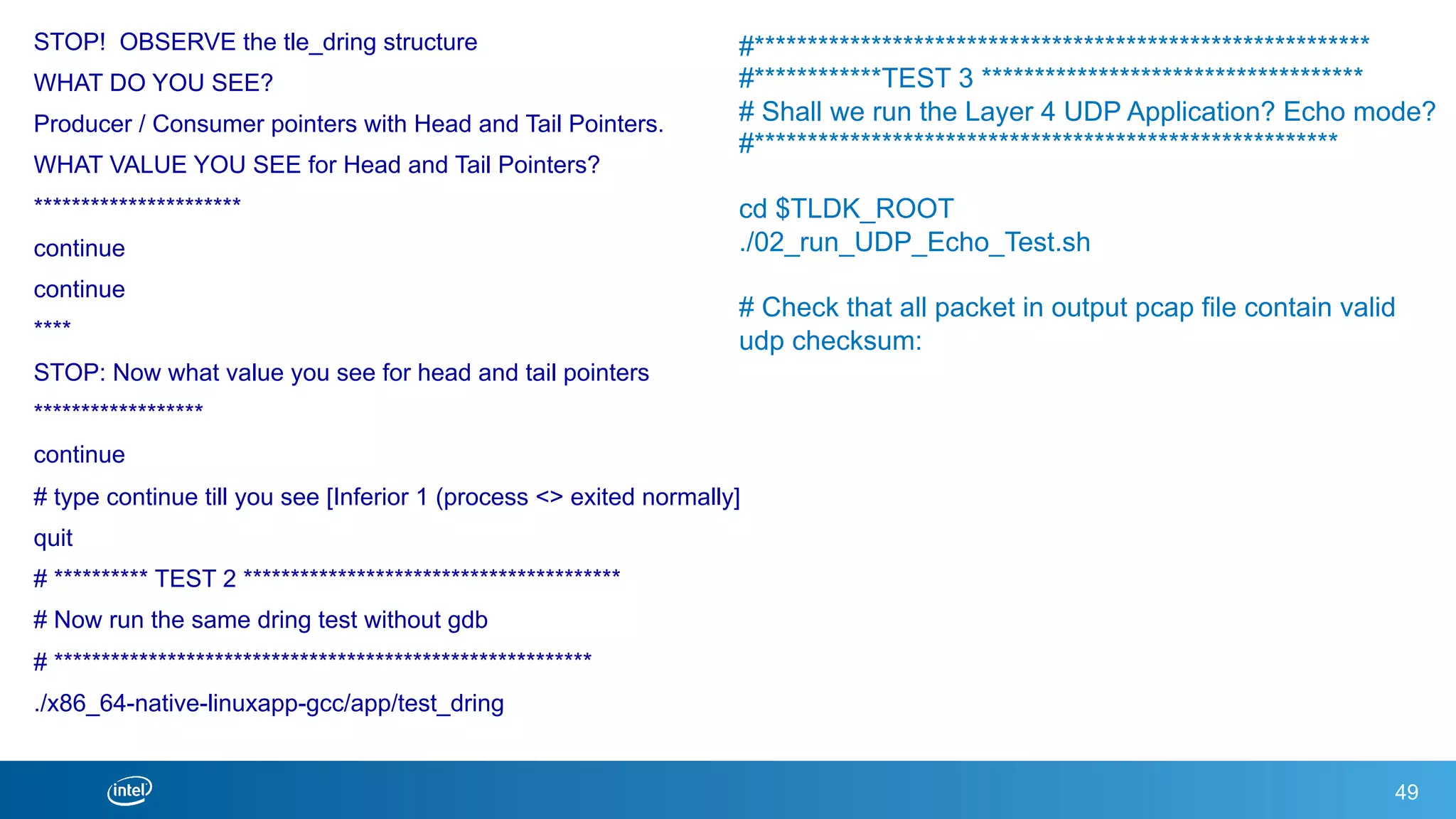 STOP! OBSERVE the tle_dring structure
WHAT DO YOU SEE?
Producer / Consumer pointers with Head and Tail Pointers.
WHAT VALUE YOU SEE for Head and Tail Pointers?
**********************
continue
continue
****
STOP: Now what value you see for head and tail pointers
******************
continue
# type continue till you see [Inferior 1 (process <> exited normally]
quit
# ********** TEST 2 ****************************************
# Now run the same dring test without gdb
# *********************************************************
./x86_64-native-linuxapp-gcc/app/test_dring
49
#**********************************************************
#************TEST 3 ************************************
# Shall we run the Layer 4 UDP Application? Echo mode?
#*******************************************************
cd $TLDK_ROOT
./02_run_UDP_Echo_Test.sh
# Check that all packet in output pcap file contain valid
udp checksum:
 