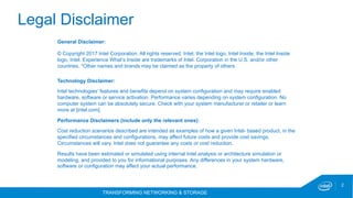 TRANSFORMING NETWORKING & STORAGE
2
Technology Disclaimer:
Intel technologies’ features and benefits depend on system configuration and may require enabled
hardware, software or service activation. Performance varies depending on system configuration. No
computer system can be absolutely secure. Check with your system manufacturer or retailer or learn
more at [intel.com].
Performance Disclaimers (include only the relevant ones):
Cost reduction scenarios described are intended as examples of how a given Intel- based product, in the
specified circumstances and configurations, may affect future costs and provide cost savings.
Circumstances will vary. Intel does not guarantee any costs or cost reduction.
Results have been estimated or simulated using internal Intel analysis or architecture simulation or
modeling, and provided to you for informational purposes. Any differences in your system hardware,
software or configuration may affect your actual performance.
General Disclaimer:
© Copyright 2017 Intel Corporation. All rights reserved. Intel, the Intel logo, Intel Inside, the Intel Inside
logo, Intel. Experience What’s Inside are trademarks of Intel. Corporation in the U.S. and/or other
countries. *Other names and brands may be claimed as the property of others.
Legal Disclaimer
 