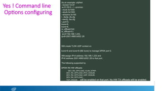 Yes ! Command line
Op1ons conﬁguring 
As an example: udpfwd
--lcores='3,6,8'
-w 01:00.0 --  --promisc
--rbufs 0x1000
--sbufs 0x1000
--streams 0x100
 --fecfg ./fe.cfg
--becfg ./be.cfg
 port=0,
lcore=6,
lcore=8,
rx_offload=0xf,
tx_offload=0,
ipv4=192.168.1.233,
ipv6=2001:4860:b002::28
Will create TLDK UDP context on
lcore=6 and lcore=8 (BE lcore) to manage DPDK port 0.
Will assign IPv4 address 192.168.1.233 and
IPv6 address 2001:4860:b002::28 to that port.
The following supported by
DPDK RX HW offloads:
DEV_RX_OFFLOAD_VLAN_STRIP,
DEV_RX_OFFLOAD_IPV4_CKSUM,
DEV_RX_OFFLOAD_UDP_CKSUM,
DEV_RX_OFFLOAD_
TCP_CKSUM will be enabled on that port. No HW TX offloads will be enabled.
 
