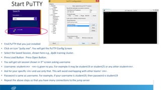 Start PuTTY
•  Find	PuTTY	that	you	just	installed	
•  Click	on	icon	“puwy.exe”.	You	will	get	the	PuTTY	Conﬁg	Screen		
•  Select	the	Saved	Session,	shown	here	e.g.,	dpdk	training	cluster.		
•  Press	Load	Buwon.		Press	Open	Buwon.	
•  You	will	get	ssh	session	shown	in	3rd	screen	asking	username	
•  Username:	student<m>			<m>	is	given	to	you.	For	example	it	may	be	student19	or	student25	or	any	other	student<m>.		
•  Ask	for	your	speciﬁc	<m>	and	use	only	that.	This	will	avoid	overlapping	with	other	teams’	<m>.	
•  Password	is	same	as	username.	For	example,	if	your	username	is	student19,	then	password	is	student19	
•  Repeat	the	above	steps	so	that	you	have	many	conneceons	to	the	jump	server	
 
