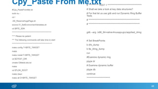 Cpy_Paste From Me.txt
#Cpy_PasteFromMe.txt
sudo su -
cd /
./00_ReserveHugePage.sh
source 01_SetEnvironmentVariables.sh
cd $RTE_SDK
***************************************************
**** Please be patient
*** The following commands will take time to start
****************************************************
make config T=$RTE_TARGET
make
make install T=$RTE_TARGET
cd $GTEST_DIR
cmake CMakeLists.txt
make
cd $TLDK_ROOT
make clean
make all O=$RTE_TARGET
48
# *********** TEST 1 **************************************
# Shall we take a look at key data structures?
# For that let us use gdb and run Dynamic Ring Buffer
Tests
# *********************************************************
# *********************************************************
gdb --arg ./x86_64-native-linuxapp-gcc/app/test_dring
# Set BreakPoints
b drb_dump
b tle_dring_dump
run
#Examine dynamic ring
ptype dr
# Examine dynamic buffer
ptype db
continue
**************************
 