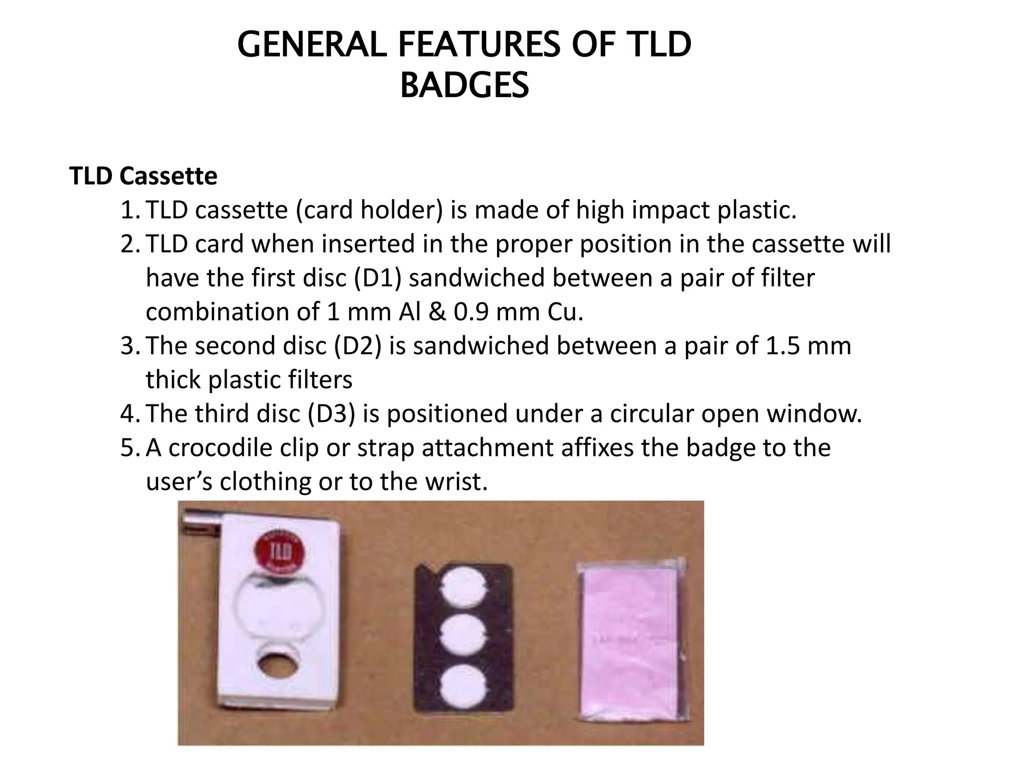 GENERAL FEATURES OF TLD
BADGES
TLD Cassette
1.TLD cassette (card holder) is made of high impact plastic.
2.TLD card when inserted in the proper position in the cassette will
have the first disc (D1) sandwiched between a pair of filter
combination of 1 mm Al & 0.9 mm Cu.
3.The second disc (D2) is sandwiched between a pair of 1.5 mm
thick plastic filters
4.The third disc (D3) is positioned under a circular open window.
5.A crocodile clip or strap attachment affixes the badge to the
user’s clothing or to the wrist.
 