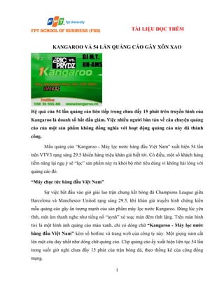 TÀI LIỆU ĐỌC THÊM

KANGAROO VÀ 54 LẦN QUẢNG CÁO GÂY XÔN XAO

Hệ quả của 54 lần quảng cáo liên tiếp trong chưa đầy 15 phút trên truyền hình của
Kangaroo là doanh số bắt đầu giảm. Việc nhiều người bàn tán về câu chuyện quảng
cáo của một sản phẩm không đồng nghĩa với hoạt động quảng cáo này đã thành
công.
Mẩu quảng cáo “Kangaroo - Máy lọc nước hàng đầu Việt Nam” xuất hiện 54 lần
trên VTV3 rạng sáng 29.5 khiến hàng triệu khán giả biết tới. Có điều, một số khách hàng
tiềm năng lại ngụ ý sẽ “lọc” sản phẩm này ra khỏi bộ nhớ tiêu dùng vì không hài lòng với
quảng cáo đó.
“Máy chọc tức hàng đầu Việt Nam”
Sự việc bắt đầu vào giờ giải lao trận chung kết bóng đá Champions League giữa
Barcelona và Manchester United rạng sáng 29.5, khi khán giả truyền hình chứng kiến
mẫu quảng cáo gây ấn tượng mạnh của sản phẩm máy lọc nước Kangaroo. Đúng lúc yên
tĩnh, một âm thanh nghe như tiếng nổ “ùynh” xé toạc màn đêm tĩnh lặng. Trên màn hình
tivi là một hình ảnh quảng cáo màu xanh, chỉ có dòng chữ “Kangaroo - Máy lọc nước
hàng đầu Việt Nam” kèm số hotline và trang web của công ty này. Một giọng nam cất
lên một câu duy nhất như dòng chữ quảng cáo. Clip quảng cáo ấy xuất hiện liên tục 54 lần
trong suốt giờ nghỉ chưa đầy 15 phút của trận bóng đá, theo thống kê của cộng đồng
mạng.
1

 
