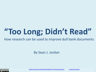 “Too Long; Didn’t Read”
How research can be used to improve dull bank documents


                                              By Sean J. Jordan



   This slideshow is licensed under a Creative Commons Attribution-NoDerivs 3.0 Unported License. Please contact the author for additional permissions.
                                      All graphics and quotations not created by the author are attributed to their original sources and cited as necessary.
 