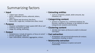 11
Summarizing factors
• Input
• subject type: domain
• genre: newspaper articles, editorials, letters,
reports...
• form: regular text structure; free-form
• source size: single doc; multiple docs (few; many)
• Purpose
• situation: embedded in larger system (MT, IR) or not?
• audience: focused or general
• usage: IR, sorting, skimming...
• Output
• completeness: include all aspects, or focus on some?
• format: paragraph, table, etc.
• style: informative, indicative, aggregative, critical...
• Extracting entities
• such as companies, people, dollar amounts, key
initiatives, etc.
• Categorizing content
• positive or negative (e.g. sentiment analysis), by
function, intention or purpose, or by industry or other
categories for analytics and trending
• Clustering content
• identify main topics of discourse and/or to discover
new topics
• Fact extraction
• fill databases with structured information for analysis,
visualization, trending, or alerts
• Relationship extraction
• fill out graph databases to explore real-world
relationships
 