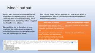 Model output
Input: Article 1st sentence Output - Ideal Model-written headline
metro-goldwyn-mayer reported a third-
quarter net loss of dlrs 16 million due mainly
to the effect of accounting rules adopted this
year
mgm reports 16 million net loss on higher
revenue
starting from july 1, the island province of
hainan in southern china will implement
strict market access control on all incoming
livestock and animal products to prevent the
possible spread of epidemic diseases
hainan to curb spread of diseases
Shorter texts, summarization can be learned
end-to-end with a deep learning technique
called sequence-to-sequence learning, we’re
able to train such models to produce very good
headlines for news articles.
Observed that due to the nature of news
headlines, the model can generate good
headlines from reading just a few sentences
from the beginning of the article
First column shows the first sentence of a news article which is
the model input, and the second column shows what headline
the model has written
 