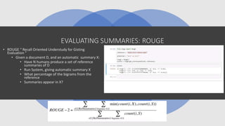 EVALUATING SUMMARIES: ROUGE
• ROUGE “ Recall Oriented Understudy for Gisting
Evaluation ”
• Given a document D, and an automatic summary X:
• Have N humans produce a set of reference
summaries of D
• Run System, giving automatic summary X
• What percentage of the bigrams from the
reference
• Summaries appear in X?
 