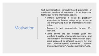 Motivation
Text summarization, computer-based production of
condensed versions of documents, is an important
technology for the information society.
• Without summaries it would be practically
impossible for human beings to get access to
the ever growing mass of information available
online.
• Research in text summarization is over fifty
years old.
• Some efforts are still needed given the
insufficient quality of automatic summaries and
the number of interesting summarization topics
being proposed in different contexts by end
users ("domain-specific summaries", "opinion-
oriented summaries", "update summaries", etc.)
 