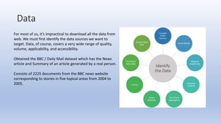 Data
For most of us, it’s impractical to download all the data from
web. We must first identify the data sources we want to
target. Data, of course, covers a very wide range of quality,
volume, applicability, and accessibility.
Obtained the BBC / Daily Mail dataset which has the News
article and Summary of an article generated by a real person.
Consists of 2225 documents from the BBC news website
corresponding to stories in five topical areas from 2004 to
2005.
 