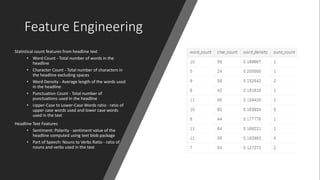 Feature Engineering
Statistical count features from headline text
• Word Count - Total number of words in the
headline
• Character Count - Total number of characters in
the headline excluding spaces
• Word Density - Average length of the words used
in the headline
• Punctuation Count - Total number of
punctuations used in the headline
• Upper-Case to Lower-Case Words ratio - ratio of
upper case words used and lower case words
used in the text
Headline Text Features
• Sentiment: Polarity - sentiment value of the
headline computed using text blob package
• Part of Speech: Nouns to Verbs Ratio - ratio of
nouns and verbs used in the text
 