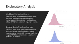 Exploratory Analysis
Word Count Distribution, Inference
From the graph, it can be depicted that most
journalist prefer writing headlines which
contains about 10 words. Very few headlines
(about 3000) have extremely high word counts.
Character Count of Headlines, Inference
Similar to word count graph, character count
graph also shows normal distribution with
mean character count = 65, most generally the
range of 40-80 characters in the headlines is
preferred by readers.
 