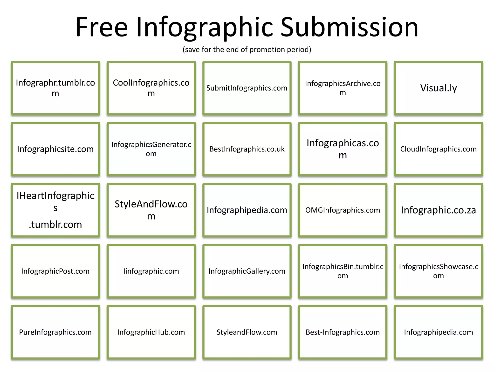 Free Infographic Submission
                                             (save for the end of promotion period)



Infographr.tumblr.co   CoolInfographics.co                                       InfographicsArchive.co
         m                     m
                                                    SubmitInfographics.com
                                                                                           m                    Visual.ly




                       InfographicsGenerator.c                                   Infographicas.co
Infographicsite.com              om
                                                    BestInfographics.co.uk                                 CloudInfographics.com
                                                                                        m


IHeartInfographic
        s              StyleAndFlow.co
                                                    Infographipedia.com          OMGInfographics.com       Infographic.co.za
                              m
   .tumblr.com


                                                                                InfographicsBin.tumblr.c   InfographicsShowcase.c
 InfographicPost.com      Iinfographic.com          InfographicGallery.com
                                                                                          om                         om




PureInfographics.com    InfographicHub.com             StyleandFlow.com          Best-Infographics.com      Infographipedia.com
 
