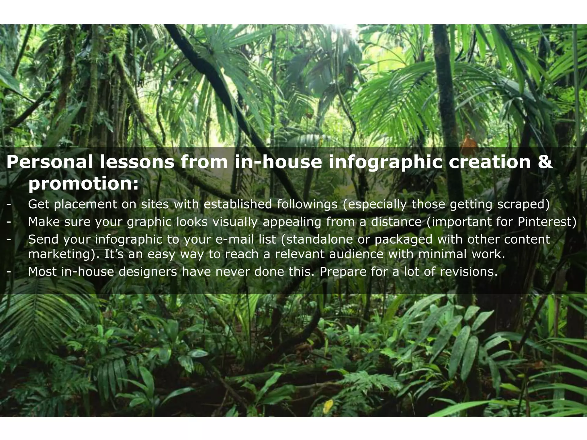 Personal lessons from in-house infographic creation &
  promotion:
-   Get placement on sites with established followings (especially those getting scraped)
-   Make sure your graphic looks visually appealing from a distance (important for Pinterest)
-   Send your infographic to your e-mail list (standalone or packaged with other content
    marketing). It’s an easy way to reach a relevant audience with minimal work.
-   Most in-house designers have never done this. Prepare for a lot of revisions.
 