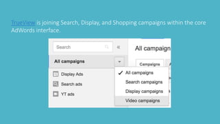 TrueView is joining Search, Display, and Shopping campaigns within the core
AdWords interface.
 