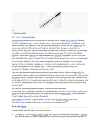 An upholstery regulator
Main article: History of technology
Anthropologists believe that the use of tools was an important step in the evolution of mankind.[1]
Humans
evolved an opposable thumb — useful in holding tools — and increased dramatically in intelligence, which
aided in the use of tools.[2]
Because tools are used extensively by both humans and wild chimpanzees, it is
widely assumed that the first routine use of tools took place prior to the divergence between the two
species.[3]
These early tools, however, were likely made of perishable materials such as sticks, or consisted of
unmodified stones that cannot be distinguished from other stones as tools. The beginning of the Stone
Age marks the era when hominins first began manufacturing stone tools, and evidence of these tools dates
back at least 2.6 million years in Ethiopia.[4]
One of the earliest distinguishable stone tool forms is the hand axe.
Up until recently, weapons found in digs were the only tools of “early man” that were studied and given
importance. Now, more tools are recognized as culturally and historically relevant. As well as hunting, other
activities required tools such as preparing food, “…nutting, leatherworking, grain harvesting and
woodworking…” Included in this group are “flake stone tools".
Tools are the most important items that the ancient humans used to climb to the top of the food chain; by
inventing tools, they were able to accomplish tasks that human bodies could not, such as using a spear or bow
and arrow to kill prey, since their teeth were not sharp enough to pierce many animals' skins. “Man the hunter”
as the catalyst for Hominin change has been questioned. Based on marks on the bones at archaeological sites,
it is now more evident that pre-humans were scavenging off of other predator’s carcasses rather than killing
their own food.[5]
The transition from stone to metal tools roughly coincided with the development
of agriculture. Mechanical devices experienced a major expansion in their use in Ancient Greece and Ancient
Rome with the systematic employment of new energy sources.especiallywaterwheels. Their use expanded
through the Dark Ages with the addition of windmills.
Machine tools occasioned a surge in producing new tools in the industrial revolution. Advocates
of nanotechnology expect a similar surge as tools become microscopic in size.[6][7]
Functions[edit]
One can classify tools according to their basic functions:
 Cutting tools, such as the knife, scythe or sickle, are wedge-shaped implements that produce a shearing
force along a narrow face. Ideally, the edge of the tool needs to be harder than the material being cut or
 