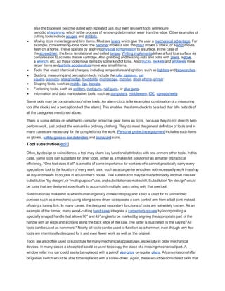 else the blade will become dulled with repeated use. But even resilient tools will require
periodic sharpening, which is the process of removing deformation wear from the edge. Other examples of
cutting tools include gouges and drill bits.
 Moving tools move large and tiny items. Most are levers which give the user a mechanical advantage. For
example, concentrating-force tools: the hammer moves a nail, the maul moves a stake, or a whip moves
flesh on a horse. These operate by applyingphysical compression to a surface. In the case of
the screwdriver, the force is rotational and called torque. Writing implementsdeliver a fluid to a surface via
compression to activate the ink cartridge. Also grabbing and twisting nuts and bolts with pliers, aglove,
a wrench, etc. All these tools move items by some kind of force. Also trucks, rockets and airplanes move
larger items andparticle accelerators move very small items.
 Tools that enact chemical changes, including temperature and ignition, such as lighters and blowtorches.
 Guiding, measuring and perception tools include the ruler, glasses, set
square, sensors, straightedge, theodolite, microscope, monitor, clock,phone, printer
 Shaping tools, such as molds, jigs, trowels.
 Fastening tools, such as welders, rivet guns, nail guns, or glue guns.
 Information and data manipulation tools, such as computers, middleware, IDE, spreadsheets
Some tools may be combinations of other tools. An alarm-clock is for example a combination of a measuring
tool (the clock) and a perception tool (the alarm). This enables the alarm-clock to be a tool that falls outside of
all the categories mentioned above.
There is some debate on whether to consider protective gear items as tools, because they do not directly help
perform work, just protect the worker like ordinary clothing. They do meet the general definition of tools and in
many cases are necessary for the completion of the work. Personal protective equipment includes such items
as gloves, safety glasses,ear defenders and biohazard suits.
Tool substitution[edit]
Often, by design or coincidence, a tool may share key functional attributes with one or more other tools. In this
case, some tools can substitute for other tools, either as a makeshift solution or as a matter of practical
efficiency. "One tool does it all" is a motto of some importance for workers who cannot practically carry every
specialized tool to the location of every work task; such as a carpenter who does not necessarily work in a shop
all day and needs to do jobs in a customer's house. Tool substitution may be divided broadly into two classes:
substitution "by-design", or "multi-purpose" use, and substitution as makeshift. Substitution "by-design" would
be tools that are designed specifically to accomplish multiple tasks using only that one tool.
Substitution as makeshift is when human ingenuity comes into play and a tool is used for its unintended
purpose such as a mechanic using a long screw driver to separate a cars control arm from a ball joint instead
of using a tuning fork. In many cases, the designed secondary functions of tools are not widely known. As an
example of the former, many wood-cutting hand saws integrate a carpenter's square by incorporating a
specially shaped handle that allows 90° and 45° angles to be marked by aligning the appropriate part of the
handle with an edge and scribing along the back edge of the saw. The latter is illustrated by the saying "All
tools can be used as hammers." Nearly all tools can be used to function as a hammer, even though very few
tools are intentionally designed for it and even fewer work as well as the original.
Tools are also often used to substitute for many mechanical apparatuses, especially in older mechanical
devices. In many cases a cheap tool could be used to occupy the place of a missing mechanical part. A
window roller in a car could easily be replaced with a pair of vise-grips or regular pliers. A transmission shifter
or ignition switch would be able to be replaced with a screw-driver. Again, these would be considered tools that
 