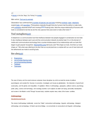 A Bonobo at the San Diego Zoo "fishing" for termites
Main article: Tool use by animals
Observation has confirmed that a number of species can use tools including monkeys, apes, elephants,
several birds, and sea otters. Philosophers originally thought that only humans had the ability to make tools,
until zoologists observed birds[8]
and monkeys[9][10][11]
making tools. Now the unique relationship of humans with
tools is considered to be that we are the only species that uses tools to make other tools.[12]
Tool metaphors[edit]
A telephone is a communication tool that interfaces between two people engaged in conversation at one level.
It also interfaces between each user and the communication network at another level. It is in the domain of
media and communications technology that a counter-intuitive aspect of our relationships with our tools first
began to gain popular recognition. Marshall McLuhan famously said "We shape our tools. And then our tools
shape us." McLuhan was referring to the fact that our social practices co-evolve with our use of new tools and
the refinements we make to existing tools.
See also[edit]
 Ergonomics
 List of timber framing tools
 List of tool-lending libraries
 Toolbank
 Toolmaker
The area of history and the social sciences comprises those disciplines by w hich w e read the stories of political,
psychological, and societal life. Courses in economics investigate such issues as globalization, the interaction of grow th and
social policy, and the glories and inequalities of capitalism. Others in anthropology, geography, political science, psychology,
public policy, science and technology, and sociology examine such subjects as death and dying, personality development,
and w omen in the Muslim w orld. Through focused study, students explore many sides of the human condition.
Anthropology
DisciplineCoursesFaculty
The study of anthropology traditionally covers four “fields”: sociocultural anthropology, linguistic anthropology, biological
anthropology and archaeology. At Sarah Law rence College, w e concentrate on sociocultural and linguistic anthropology.
 