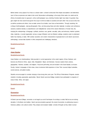 Behind almost every aspect of our lives is a cultural realm: a shared construction that shapes assumptions and determines
much of how w e perceive and relate to the w orld. Sociocultural anthropology is the study of that realm—its extent and its
effects. As students learn to approach, w ith an anthropological eye, w hat they formerly might have taken for granted, they
gain insight into how social forces govern the w ays in w hich w e relate to ourselves and each other: how w e use w ords, how
w e define ourselves and others, how w e make sense of our bodies, even how w e feel emotions. Through examining the
w ritings of anthropologists, view ing ethnographic films, and discussing these and other materials in seminar and conference
sessions, students develop a comprehensive and multipatterned sense of the cultural dimensions of human lives. By
studying the underpinnings of language, symbolic practices, race, gender, sexuality, policy and advocacy, medical systems,
cities, modernity, or social organization across a range of Western and non-Western settings, students come to understand
better how meaning is made. With seminar dynamics and content characteristic of graduate-level w ork, Sarah Law rence’s
anthropology courses take students in often unexpected and challenging directions.
DisciplineCoursesFaculty
Expand
Asian Studies
DisciplineCoursesFaculty
Asian Studies is an interdisciplinary field grounded in current approaches to the varied regions of Asia. Seminars and
lectures are offered on China, Japan, India, Bangladesh, Nepal, and Indonesia. Courses explore Asian cultures,
geographies, histories, societies, and religions. Visual and performing arts are included in the Asian Studies curriculum.
Faculty, trained in languages of their areas, draw on extensive field experience in Asia. Their courses bridge humanities,
social sciences, and global studies.
Students are encouraged to consider studying in Asia during their junior year. The Office of International Programs assists
students in locating appropriate opportunities. Recent Sarah Law rence College students have participated in programs of
study in India, China, and Japan.
DisciplineCoursesFaculty
Expand
Economics
DisciplineCoursesFaculty
At Sarah Law rence College, economics is not taught as a set of techniques for w orking in a static field but as an evolving
discipline. In the liberal arts tradition, Sarah Law rence students approach the study of economics by addressing issues in
historical, political, and cultural context. They analyze and evaluate multiple schools of thought as they relate to actual
 