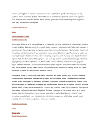 situations, exploring from an economic perspective such topics as globalization, grow th and social policy, inequality,
capitalism, and the environment. Students w ho have focused on economics have gone on to become union organizers,
joined the Peace Corps, interned w ith United Nations agencies, gone to law school, and entered graduate programs in
public policy and international development.
DisciplineCoursesFaculty
Expand
Environmental Studies
DisciplineCoursesFaculty
Environmental Studies at Sarah Law rence College is an engagement w ith human relationships to the environment through a
variety of disciplines. Sarah Law rence’s Environmental Studies program is a critical component of a liberal arts education; it
is an intersection of know ledge-making and questions about the environment that are based in the humanities, the arts, and
the social and natural sciences. Sarah Law rence students seeking to expand their know ledge of environmental studies are
encouraged to explore the interconnections betw een disciplinary perspectives, w hile developing areas of particular interest
in greater depth. The Environmental Studies program seeks to develop students’ capacities for critical thought and analysis,
applying theory to specific examples from Asia, Africa, and the Americas and making comparisons across geographic
regions and historical moments. Courses include environmental justice and politics, environmental history and economics,
policy and development, property and the commons, environmental risk and the rhetoric of emerging threats, and cultural
perspectives on nature, as w ell as courses in the natural sciences.
Environmental Studies, in conjunction w ith the Science, Technology, and Society program, offers an annual, thematically
focused colloquium: Intersections: Boundary Work in Science and Environmental Studies. This series brings advocates,
scholars, w riters, and filmmakers to the College, encouraging conversations across the disciplines among students, faculty,
and guest speakers, as w ell as access to new ideas and lively exchanges. Students may participate in internships during the
academic year or in rural and urban settings across the country and throughout the w orld during the summer. Guest-study at
Reed College, the Council on International Educational Exchange, the semester in environmental science at the Marine
Biological Laboratory (Woods Hole), or other programs are available to qualified Sarah Law rence students. Vibrant
connections across the faculty mean that students can craft distinctive competencies w hile building a broadly based
know ledge of environmental issues, problems, policies, and possibilities.
DisciplineCoursesFaculty
Expand
Geography
DisciplineCoursesFaculty
 