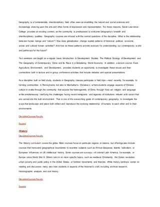 Geography is a fundamentally interdisciplinary field, often seen as straddling the natural and social sciences and
increasingly draw ing upon the arts and other forms of expression and representation. For these reasons, Sarah Law rence
College provides an exciting context, as the community is predisposed to w elcome Geography’s breadth and
interdisciplinary qualities. Geography courses are infused w ith the central questions of the discipline. What is the relationship
betw een human beings and “nature”? How does globalization change spatial patterns of historical, political, economic,
social, and cultural human activities? And how do these patterns provide avenues for understanding our contemporary w orld
and pathw ays for the future?
Tw o seminars are taught on a regular basis: Introduction to Development Studies: The Political Ecology of Development and
The Geography of Contemporary China and Its Place in a Globalizing World Economy. In addition, a lecture course, Food,
Agriculture, Environment, and Development, provides students an opportunity to investigate these issues and their
connections both in lecture and in group conference activities that include debates and special presentations.
As a discipline built on field study, students in Geography classes participate in field trips—most recently, for example, to
farming communities in Pennsylvania but also to Manhattan’s Chinatow n, w here students engage aspects of Chinese
culture in w alks through the community that expose the heterogeneity of China through food, art, religion, and language,
w hile simultaneously clarifying the challenges facing recent immigrants and legacies of institutions imbued w ith racism that
are carved into the built environment. That is one of the overarching goals of contemporary geography: to investigate the
w ays that landscape and place both reflect and reproduce the evolving relationship of humans to each other and to their
environments.
DisciplineCoursesFaculty
Expand
History
DisciplineCoursesFaculty
The History curriculum covers the globe. Most courses focus on particular regions or nations, but offerings also include
courses that transcend geographical boundaries to examine subjects such as African diasporas, Islamic radicalism, or
European influences on US intellectual history. Some courses are surveys—of colonial Latin America, for example, or
Europe since World War II. Others zero in on more specific topics, such as medieval Christianity, the Cuban revolution,
urban poverty and public policy in the United States, or feminist movements and theories. While history seminars center on
reading and discussion, many also train students in aspects of the historian’s craft, including archival research,
historiographic analysis, and oral history.
DisciplineCoursesFaculty
Expand
 