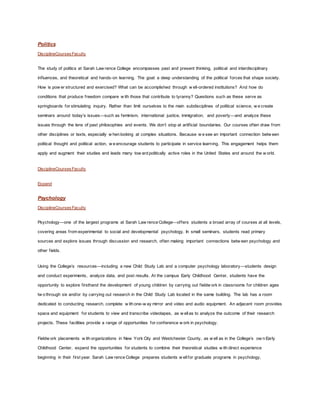 Politics
DisciplineCoursesFaculty
The study of politics at Sarah Law rence College encompasses past and present thinking, political and interdisciplinary
influences, and theoretical and hands-on learning. The goal: a deep understanding of the political forces that shape society.
How is pow er structured and exercised? What can be accomplished through w ell-ordered institutions? And how do
conditions that produce freedom compare w ith those that contribute to tyranny? Questions such as these serve as
springboards for stimulating inquiry. Rather than limit ourselves to the main subdisciplines of political science, w e create
seminars around today’s issues—such as feminism, international justice, immigration, and poverty—and analyze these
issues through the lens of past philosophies and events. We don’t stop at artificial boundaries. Our courses often draw from
other disciplines or texts, especially w hen looking at complex situations. Because w e see an important connection betw een
political thought and political action, w e encourage students to participate in service learning. This engagement helps them
apply and augment their studies and leads many tow ard politically active roles in the United States and around the w orld.
DisciplineCoursesFaculty
Expand
Psychology
DisciplineCoursesFaculty
Psychology—one of the largest programs at Sarah Law rence College—offers students a broad array of courses at all levels,
covering areas from experimental to social and developmental psychology. In small seminars, students read primary
sources and explore issues through discussion and research, often making important connections betw een psychology and
other fields.
Using the College’s resources—including a new Child Study Lab and a computer psychology laboratory—students design
and conduct experiments, analyze data, and post results. At the campus Early Childhood Center, students have the
opportunity to explore firsthand the development of young children by carrying out fieldw ork in classrooms for children ages
tw o through six and/or by carrying out research in the Child Study Lab located in the same building. The lab has a room
dedicated to conducting research, complete w ith one-w ay mirror and video and audio equipment. An adjacent room provides
space and equipment for students to view and transcribe videotapes, as w ellas to analyze the outcome of their research
projects. These facilities provide a range of opportunities for conference w ork in psychology.
Fieldw ork placements w ith organizations in New York City and Westchester County, as w ell as in the College’s ow n Early
Childhood Center, expand the opportunities for students to combine their theoretical studies w ith direct experience
beginning in their first year. Sarah Law rence College prepares students w ellfor graduate programs in psychology,
 