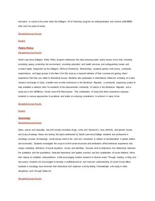 education, or social w ork; some enter the College’s Art of Teaching program as undergraduates and receive a BA/MSEd
after only five years of study.
DisciplineCoursesFaculty
Expand
Public Policy
DisciplineCoursesFaculty
Sarah Law rence College’s Public Policy program addresses the most pressing public policy issues of our time, including
promoting peace, protecting the environment, providing education and health services, and safeguarding human and
w orkers’rights. Supported by the College’s Office of Community Partnerships, students partner w ith unions, community
organizations, and legal groups in the New York City area as a required element of their coursew ork, gaining direct
experience that they can relate to theoretical issues. Students also participate in international fieldw ork, including at a labor
research exchange in Cuba, a health-care w orker conference in the Dominican Republic, a community organizing project to
help establish a medical clinic for residents of the impoverished community of Lebrón in the Dominican Republic, and a
study trip to the US/Mexico border area of El Paso/Juarez. This combination of study and direct experience exposes
students to various approaches to problems and builds an enduring commitment to activism in many forms.
DisciplineCoursesFaculty
Expand
Sociology
DisciplineCoursesFaculty
Class, pow er, and inequality; law and society (including drugs, crime and “deviance”); race, ethnicity, and gender issues;
and w ays of seeing—these are among the topics addressed by Sarah Law rence College students and professors in
sociology courses. Increasingly, social issues need to be—and are—examined in relation to developments in global politics
and economics. Students investigate the w ays in w hich social structures and institutions affect individual experience and
shape competing definitions of social situations, issues, and identities. Courses tend to emphasize the relationship betw een
the qualitative and the quantitative, betw een theoretical and applied practice, and the complexities of social relations rather
than relying on simplistic interpretations, w hile encouraging student research in diverse areas. Through reading, w riting, and
discussion, students are encouraged to develop a multidimensional and nuanced understanding of social forces. Many
students in sociology have enriched their theoretical and empirical w orkby linking it thematically w ith study in other
disciplines—and through fieldw ork.
DisciplineCoursesFaculty
 