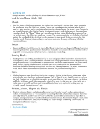  Grinding Mill
Liming® Grinder Mill for grinding Ore,Mineral.Order 10-130t/hmills !
break-day.com/Mineral_Grinder_Mill
Chisels
o Just like planes, chisels remove wood, but rather than shaving off a bit at a time, larger gouges in
the wood come from the chisel and gouger. Chisels and gougers were the tools early carpenters
used to create mortises and create designs by removing pieces of wood. Carpenters most frequently
use straight beveled-edge chisels. Chisels, V-edges and gougers look similar except the gouge has a
cup-shaped end, the V has a V blade and chisels have a straight blade. The final appearance of the
cut is what makes the difference which one youuse. The carpenter puts the bevelededge of a chisel
against the wood and strikesit with a wooden hammer to make a cut. He then removesthe chip
from the wood. Routers, jointers, shapers and power saws now do many of the same jobs that
chisels used to do.
Braces
o Clamps and braceshold the wood in place while the carpenter cuts and shapes it. Clamps brace two
boards together while glue to connect them dries. No matter how advancedscience and the craft of
carpentry becomes, clamps will always have a place in the wood shop.
Sanding Blocks
o Sanding blocksare nothing more than a way to hold sandpaper. Many carpentersmake their own
sanding blocksfrom a rectangle of wood and attach the sandpaper over the bottom. Ergonomically
designed blocksnow floodthe market to prevent stress and strain on the muscles and joints of the
hand. Rubber sanding blocksare also available for a more comfortable feel. Power sanders
dominate the field of sanding in carpentry, but there are always places that the power sander can't
reach. Small areas, recessesand final finishes are often the job of the sanding block.
Saws
o The handsaw was once the only optionfor the carpenter. Today, he has jigsaws, table saws, miter
saws, circular saws, band and reciprocatingsaws. Each of these is better for different typesof jobs,
but their functioncan overlapif the carpenter needs something cut right away. Jigsaws cut designs
and holes in thinner wood. Miter saws make mitered corners, circular saws are either table saws,
radial arms or portable and best used for straight cuts. Band saws and reciprocatingsaws are
versatile enough for most typesof cuts.
Routers, Jointers, Shapers and Planers
o Routers, jointers, shapers and planers all remove wood fromthe board’s surface, as mentioned
earlier. Jointers cut wood so youcan lay two boards together with a flat surface on each. It creates
joint-edged boards. Controversybetweenwhether the planer or the jointer is more important is
rampant among carpenters. These toolsboth create a flat surface. Routersand shapers create joints
like mortises and rabbets. They shape molding and create designs and fitting. The router is far
more practicalthan the shaper.
Sponsored Links
 Derkom+K lein
Grinding Wheels for the
Cutlery and ToolIndustry
www.derkom.com
 