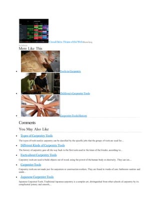 Visual Data:Titans oftheWebBloomberg
by Taboola
More Like This
 Tools in Carpentry
 Children's Carpentry Tools
 CarpentryToolsHistory
Comments
You May Also Like
 Types of Carpentry Tools
The types of tools used in carpentry can be classified by the specific jobs that the groups of tools are used for....
 Different Kinds of Carpentry Tools
The history of carpentry goes all the way back to the first tools used in thetimes of the Greeks, according to...
 Facts about Carpentry Tools
Carpentry tools are used to build objects out of wood, using the power of thehuman body or electricity. They can cut,...
 Carpenter Tools
Carpentry tools are not made just for carpenters or construction workers. They are found in trunks of cars, bathroom vanities and
under...
 Japanese Carpenter Tools
Japanese Carpenter Tools. Traditional Japanesecarpentry is a complex art, distinguished from other schools of carpentry by its
complicated joinery and smooth,...
 