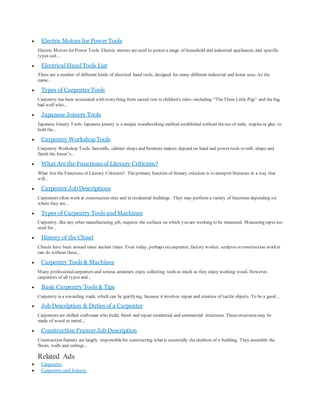  Electric Motors for Power Tools
Electric Motors for Power Tools. Electric motors are used to power a range of household and industrial appliances, and specific
types suit...
 Electrical Hand Tools List
There are a number of different kinds of electrical hand tools, designed for many different industrial and home uses. As the
name...
 Types of Carpenter Tools
Carpentry has been associated with everything from sacred text to children's tales--including "TheThree Little Pigs" and the big,
bad wolf who...
 Japanese Joinery Tools
Japanese Joinery Tools. Japanese joinery is a unique woodworking method established without theuse of nails, staples or glue to
hold the...
 Carpentry Workshop Tools
Carpentry Workshop Tools. Sawmills, cabinet shops and furniture makers depend on hand and power tools to mill, shape and
finish the forest’s...
 What Are the Functions of Literary Criticism?
What Are the Functions of Literary Criticism?. Theprimary function of literary criticism is to interpret literature in a way that
will...
 Carpenter Job Descriptions
Carpenters often work at construction sites and in residential buildings. They may perform a variety of functions depending on
where they are...
 Types of Carpentry Tools and Machines
Carpentry, like any other manufacturing job, requires the surfaces on which you are working to be measured. Measuring tapes are
used for...
 History of the Chisel
Chisels have been around since ancient times. Even today, perhaps no carpenter, factory worker, sculptor or construction worker
can do without these...
 Carpentry Tools & Machines
Many professionalcarpenters and serious amateurs enjoy collecting tools as much as they enjoy working wood. However,
carpenters of all types and...
 Basic Carpentry Tools & Tips
Carpentry is a rewarding trade, which can be gratifying, because it involves repair and creation of tactile objects. To be a good...
 Job Description & Duties of a Carpenter
Carpenters are skilled craftsman who build, finish and repair residential and commercial structures. Thesestructures may be
made of wood or metal....
 Construction Framer Job Description
Construction framers are largely responsiblefor constructing what is essentially theskeleton of a building. They assemble the
floors, walls and ceilings...
Related Ads
 Carpentry
 Carpentry and Joinery
 