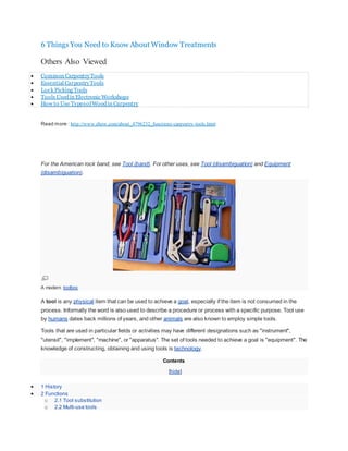 6 Things You Need to Know About Window Treatments
View Blog Post
Others Also Viewed
 Common CarpentryTools
 Essential CarpentryTools
 Lock Picking Tools
 Tools Usedin Electronic Workshops
 How to Use TypesofWoodin Carpentry
Read more : http://www.ehow.com/about_4796232_functions-carpentry-tools.html
For the American rock band, see Tool (band). For other uses, see Tool (disambiguation) and Equipment
(disambiguation).
A modern toolbox
A tool is any physical item that can be used to achieve a goal, especially if the item is not consumed in the
process. Informally the word is also used to describe a procedure or process with a specific purpose. Tool use
by humans dates back millions of years, and other animals are also known to employ simple tools.
Tools that are used in particular fields or activities may have different designations such as "instrument",
"utensil", "implement", "machine", or "apparatus". The set of tools needed to achieve a goal is "equipment". The
knowledge of constructing, obtaining and using tools is technology.
Contents
[hide]
 1 History
 2 Functions
o 2.1 Tool substitution
o 2.2 Multi-use tools
 