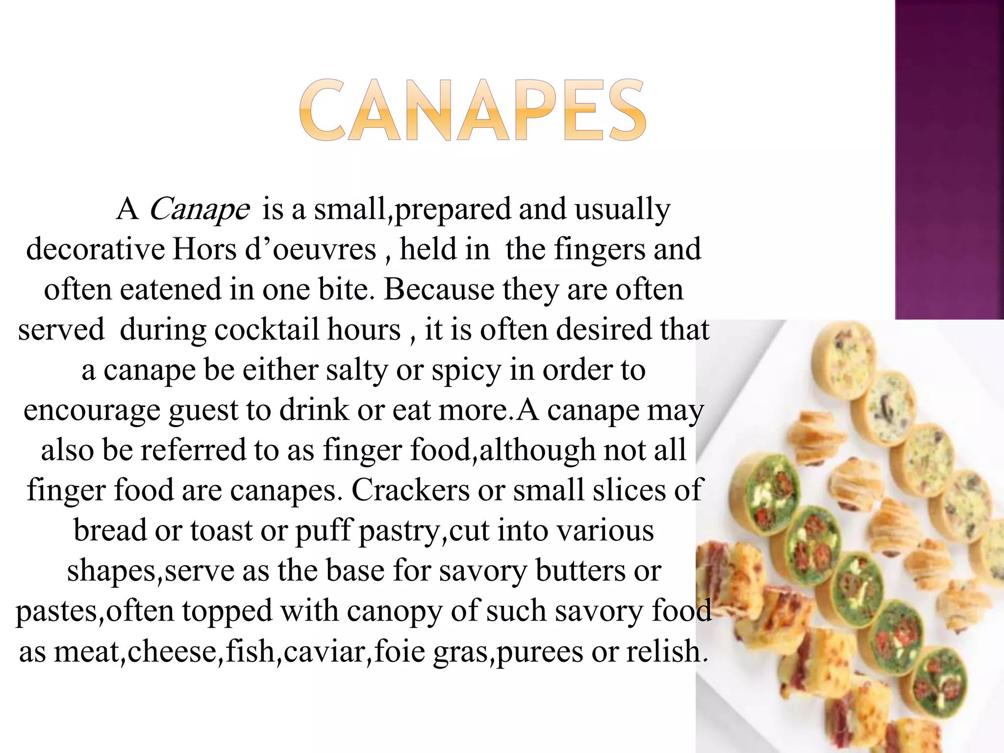 A Canape is a small,prepared and usually
decorative Hors d’oeuvres , held in the fingers and
often eatened in one bite. Because they are often
served during cocktail hours , it is often desired that
a canape be either salty or spicy in order to
encourage guest to drink or eat more.A canape may
also be referred to as finger food,although not all
finger food are canapes. Crackers or small slices of
bread or toast or puff pastry,cut into various
shapes,serve as the base for savory butters or
pastes,often topped with canopy of such savory food
as meat,cheese,fish,caviar,foie gras,purees or relish.
 