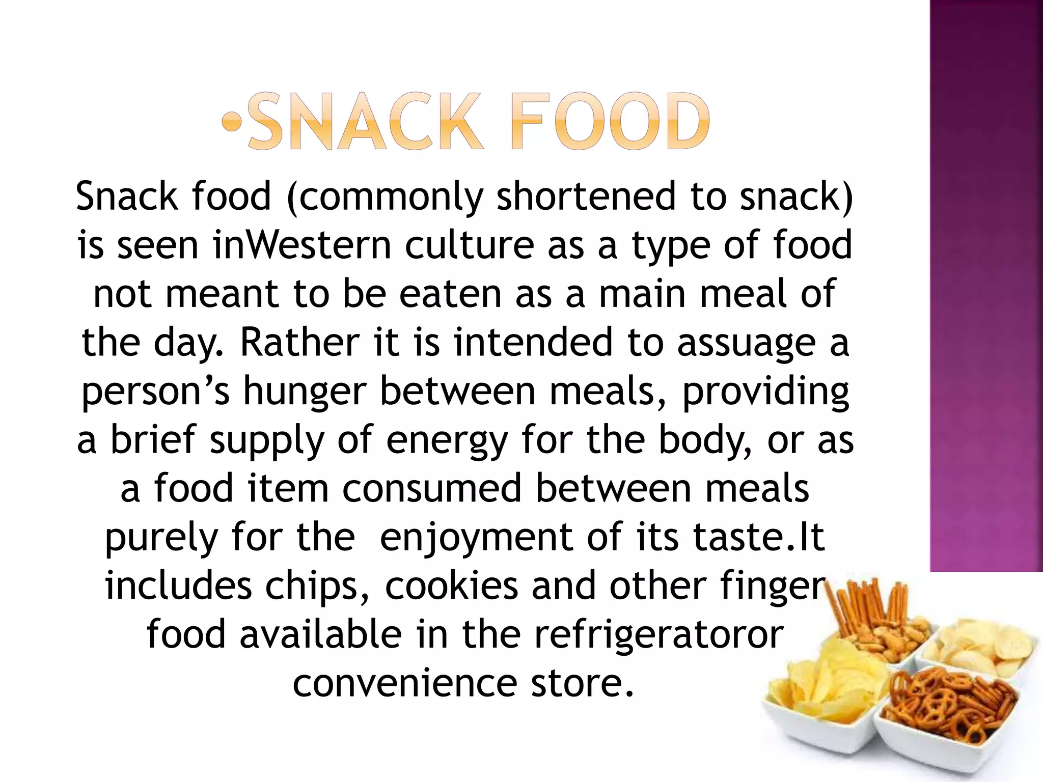 Snack food (commonly shortened to snack)
is seen inWestern culture as a type of food
not meant to be eaten as a main meal of
the day. Rather it is intended to assuage a
person’s hunger between meals, providing
a brief supply of energy for the body, or as
a food item consumed between meals
purely for the enjoyment of its taste.It
includes chips, cookies and other finger
food available in the refrigeratoror
convenience store.
 