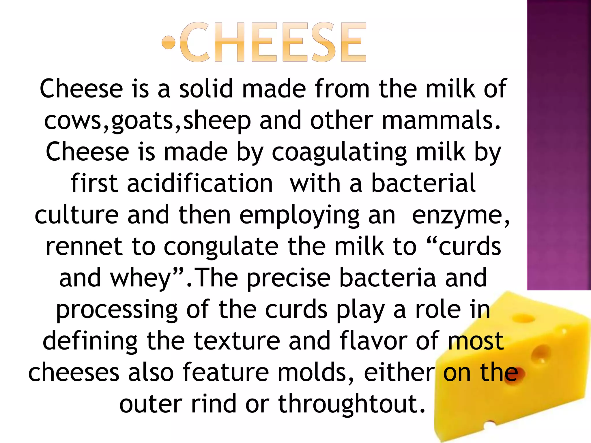 Cheese is a solid made from the milk of
cows,goats,sheep and other mammals.
Cheese is made by coagulating milk by
first acidification with a bacterial
culture and then employing an enzyme,
rennet to congulate the milk to “curds
and whey”.The precise bacteria and
processing of the curds play a role in
defining the texture and flavor of most
cheeses also feature molds, either on the
outer rind or throughtout.
 