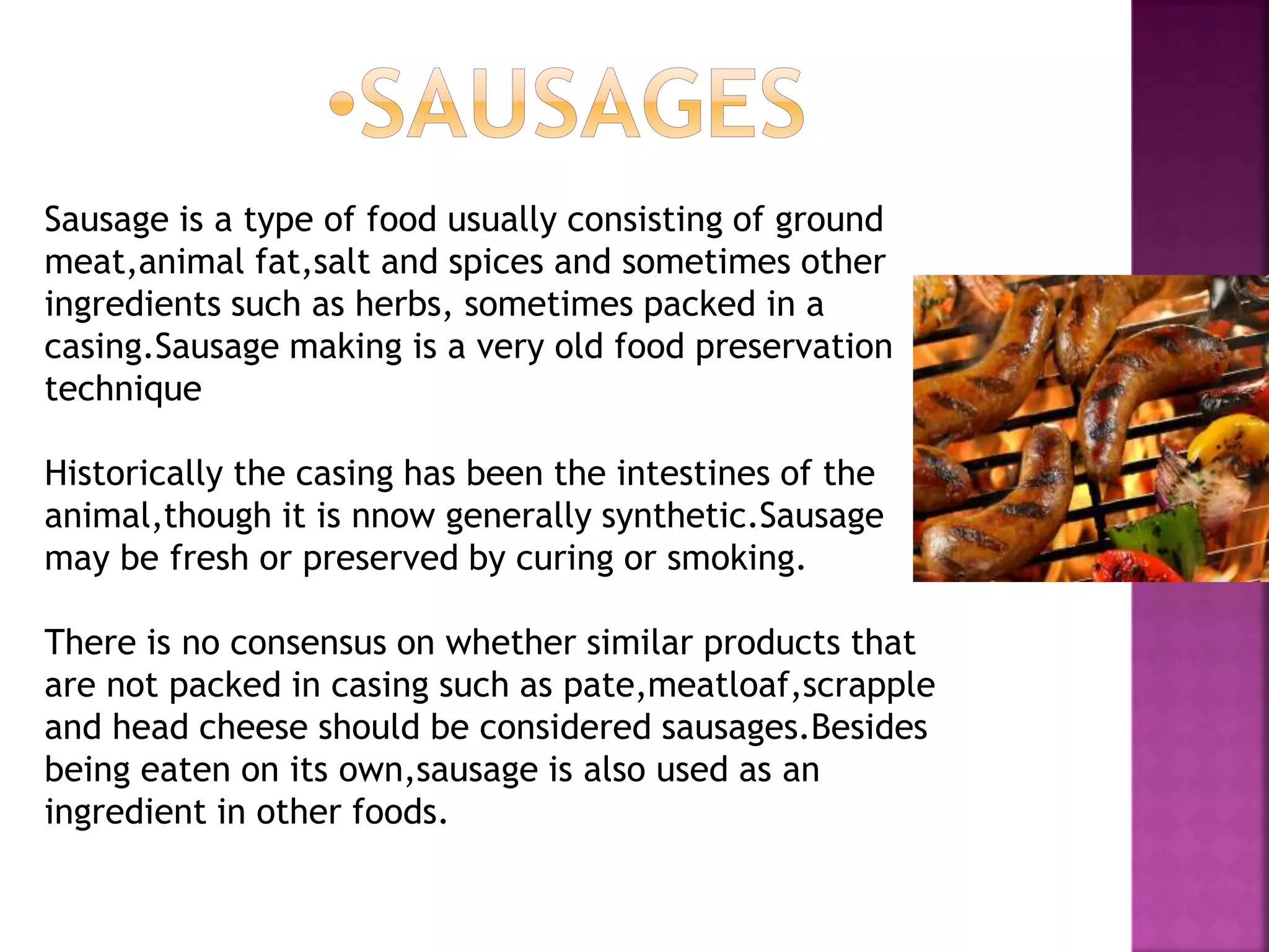 Sausage is a type of food usually consisting of ground
meat,animal fat,salt and spices and sometimes other
ingredients such as herbs, sometimes packed in a
casing.Sausage making is a very old food preservation
technique
Historically the casing has been the intestines of the
animal,though it is nnow generally synthetic.Sausage
may be fresh or preserved by curing or smoking.
There is no consensus on whether similar products that
are not packed in casing such as pate,meatloaf,scrapple
and head cheese should be considered sausages.Besides
being eaten on its own,sausage is also used as an
ingredient in other foods.
 