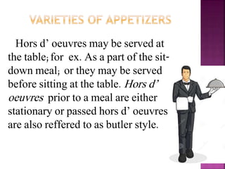Hors d’ oeuvres may be served at
the table;for ex. As a part of the sit-
down meal; or they may be served
before sitting at the table. Hors d’
oeuvres prior to a meal are either
stationary or passed hors d’ oeuvres
are also reffered to as butler style.
 