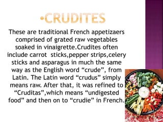 These are traditional French appetizaers
comprised of grated raw vegetables
soaked in vinaigrette.Crudites often
include carrot sticks,pepper strips,celery
sticks and asparagus in much the same
way as the English word “crude”, from
Latin. The Latin word “crudus” simply
means raw. After that, it was refined to
“Cruditas”,which means “undigested
food” and then on to “crudie” in French.
 