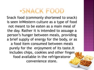 Snack food (commonly shortened to snack)
is seen inWestern culture as a type of food
not meant to be eaten as a main meal of
the day. Rather it is intended to assuage a
person’s hunger between meals, providing
a brief supply of energy for the body, or as
a food item consumed between meals
purely for the enjoyment of its taste.It
includes chips, cookies and other finger
food available in the refrigeratoror
convenience store.
 