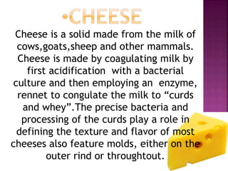 Cheese is a solid made from the milk of
cows,goats,sheep and other mammals.
Cheese is made by coagulating milk by
first acidification with a bacterial
culture and then employing an enzyme,
rennet to congulate the milk to “curds
and whey”.The precise bacteria and
processing of the curds play a role in
defining the texture and flavor of most
cheeses also feature molds, either on the
outer rind or throughtout.
 