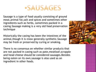 Sausage is a type of food usually consisting of ground
meat,animal fat,salt and spices and sometimes other
ingredients such as herbs, sometimes packed in a
casing.Sausage making is a very old food preservation
technique
Historically the casing has been the intestines of the
animal,though it is nnow generally synthetic.Sausage
may be fresh or preserved by curing or smoking.
There is no consensus on whether similar products that
are not packed in casing such as pate,meatloaf,scrapple
and head cheese should be considered sausages.Besides
being eaten on its own,sausage is also used as an
ingredient in other foods.
 