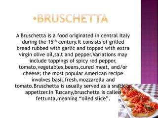 A Bruschetta is a food originated in central Italy
during the 15th century.It consists of grilled
bread rubbed with garlic and topped with extra
virgin olive oil,salt and pepper.Variations may
include toppings of spicy red pepper,
tomato,vegetables,beans,cured meat, and/or
cheese; the most popular American recipe
involves basil,fresh,mozzarella and
tomato.Bruschetta is usually served as a snack or
appetizer.In Tuscany,bruschetta is called
fettunta,meaning “oiled slice”.
 
