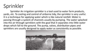 Sprinkler
Sprinkler An irrigation sprinkler is a tool used to water farm products,
yards, etc. To cooling and control of airborne tidy, the sprinkler is very useful.
It is a technique for applying water which is like natural rainfall. Water is
passing through a system of channels usually by pumping. The water splashed
into the air through sprinklers with the goal that it separates into little water
drops which fall to the ground. The pump, valves, distribution pipes and
sprinklers are usually designed to apply water as consistently as possible.
 
