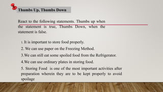 React to the following statements. Thumbs up when
the statement is true, Thumbs Down, when the
statement is false.
Thumbs Up, Thumbs Down
1. It is important to store food properly.
2. We can use paper on the Freezing Method.
3.We can still eat some spoiled food from the Refrigerator.
4.We can use ordinary plates in storing food.
5. Storing Food is one of the most important activities after
preparation wherein they are to be kept properly to avoid
spoilage
 