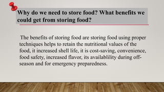 Why do we need to store food? What benefits we
could get from storing food?
The benefits of storing food are storing food using proper
techniques helps to retain the nutritional values of the
food, it increased shell life, it is cost-saving, convenience,
food safety, increased flavor, its availablility during off-
season and for emergency preparedness.
 