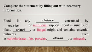 Complete the statement by filling out with necessary
information.
Food is any _____________ consumed by
_____________ for nutritional support. Food is usually of
plant, __________, or fungal origin and contains essential
nutrients such
as carbohydrates, fats, proteins,____________, or minerals.
substance
organism
animal
vitamins
 