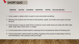 SHORT QUIZ
1. Using a paper or plastic which is used to cover and protect something.
2. Removes the moisture from the food so that bacteria, yeasts, and molds cannot grow and spoil
the food.
3. Is the process of using an acidic brine to preserve a food. Acidic brines are made with either salty
water, sugar water, lemon juice, or vinegar.
4. A food preservation process based on exposing food to temperatures below its freezing point.
5. A food preservation method similar to pickling. Sugaring is the process of desiccating a food by
first dehydrating it, then packing it with pure sugar.
FREEZING SALTING SUGARING WRAPPING DRYING VACUUM SEALING
 
