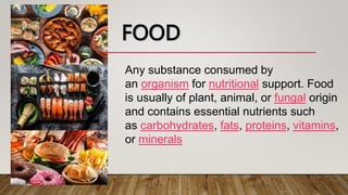 FOOD
Any substance consumed by
an organism for nutritional support. Food
is usually of plant, animal, or fungal origin
and contains essential nutrients such
as carbohydrates, fats, proteins, vitamins,
or minerals
 