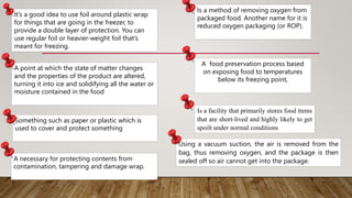 It’s a good idea to use foil around plastic wrap
for things that are going in the freezer, to
provide a double layer of protection. You can
use regular foil or heavier-weight foil that’s
meant for freezing.
A point at which the state of matter changes
and the properties of the product are altered,
turning it into ice and solidifying all the water or
moisture contained in the food
Something such as paper or plastic which is
used to cover and protect something
A necessary for protecting contents from
contamination, tampering and damage wrap.
Is a method of removing oxygen from
packaged food. Another name for it is
reduced oxygen packaging (or ROP).
A food preservation process based
on exposing food to temperatures
below its freezing point,
Is a facility that primarily stores food items
that are short-lived and highly likely to get
spoilt under normal conditions
Using a vacuum suction, the air is removed from the
bag, thus removing oxygen, and the package is then
sealed off so air cannot get into the package.
 